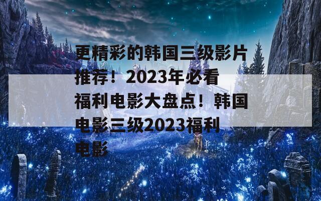 更精彩的韩国三级影片推荐！2023年必看福利电影大盘点！韩国电影三级2023福利电影