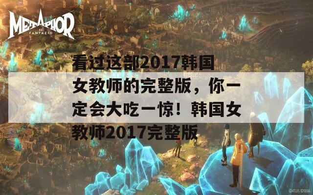看过这部2017韩国女教师的完整版，你一定会大吃一惊！韩国女教师2017完整版