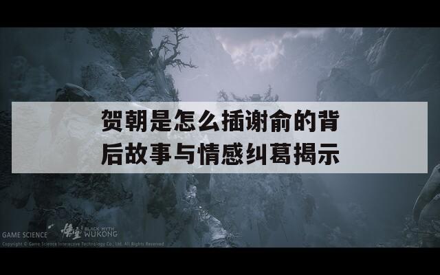 贺朝是怎么插谢俞的背后故事与情感纠葛揭示