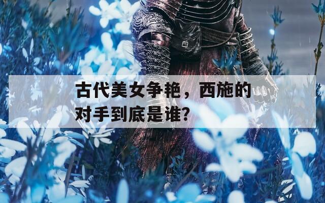 古代美女争艳，西施的对手到底是谁？