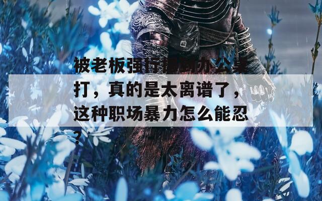 被老板强行摁到办公桌打，真的是太离谱了，这种职场暴力怎么能忍？