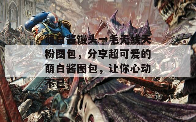 萌白酱馒头一毛无线天粉图包，分享超可爱的萌白酱图包，让你心动不已！