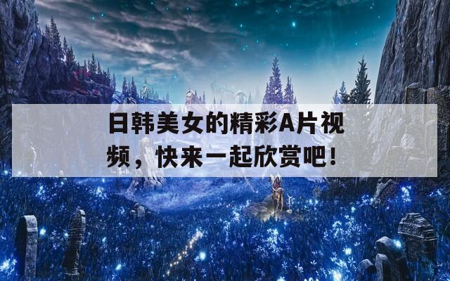 日韩美女的精彩A片视频，快来一起欣赏吧！