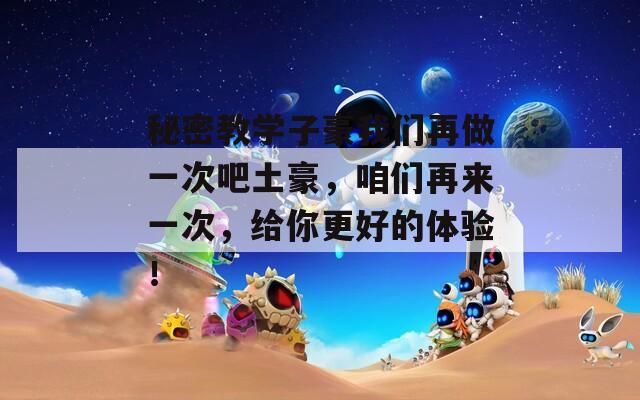 秘密教学子豪我们再做一次吧土豪，咱们再来一次，给你更好的体验！