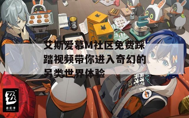 艾斯爱慕M社区免费踩踏视频带你进入奇幻的另类世界体验