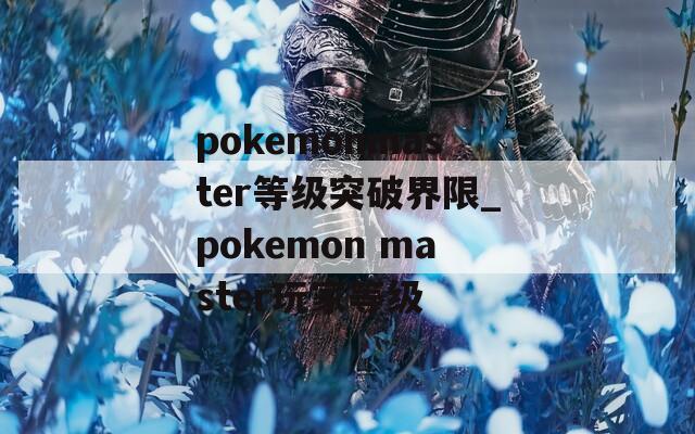 pokemonmaster等级突破界限_pokemon master玩家等级