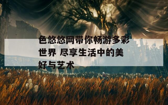 色悠悠网带你畅游多彩世界 尽享生活中的美好与艺术