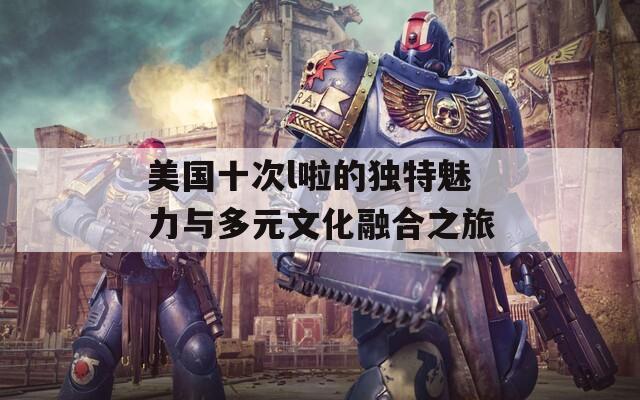 美国十次l啦的独特魅力与多元文化融合之旅