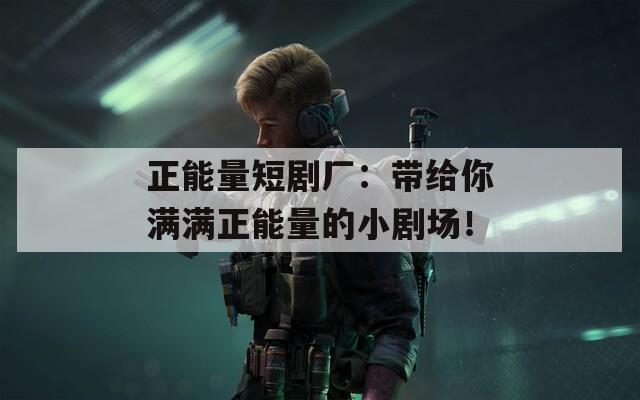 正能量短剧厂：带给你满满正能量的小剧场！
