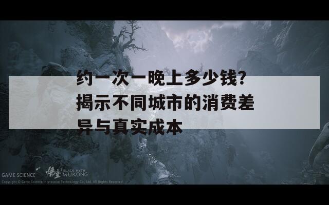 约一次一晚上多少钱？揭示不同城市的消费差异与真实成本