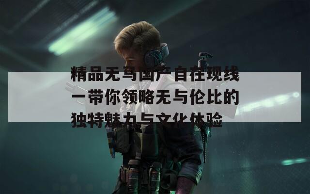 精品无马国产自在现线一带你领略无与伦比的独特魅力与文化体验