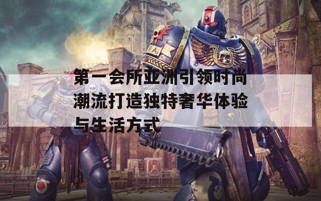 第一会所亚洲引领时尚潮流打造独特奢华体验与生活方式