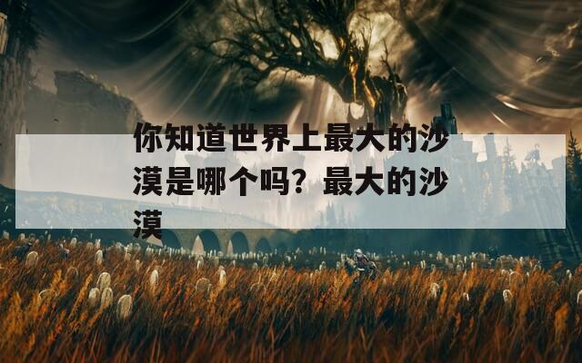 你知道世界上最大的沙漠是哪个吗？最大的沙漠