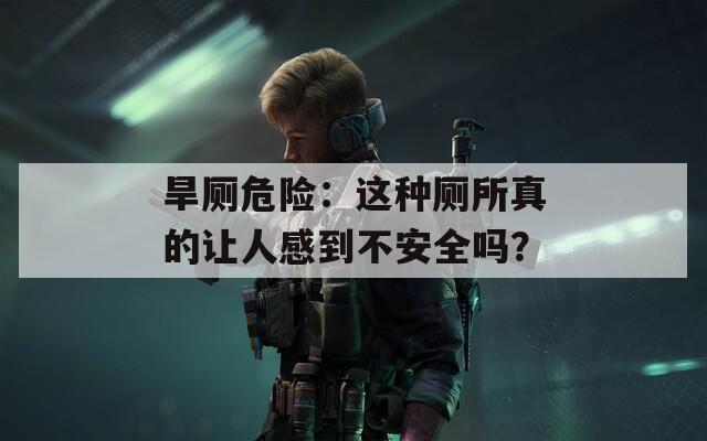 旱厕危险：这种厕所真的让人感到不安全吗？