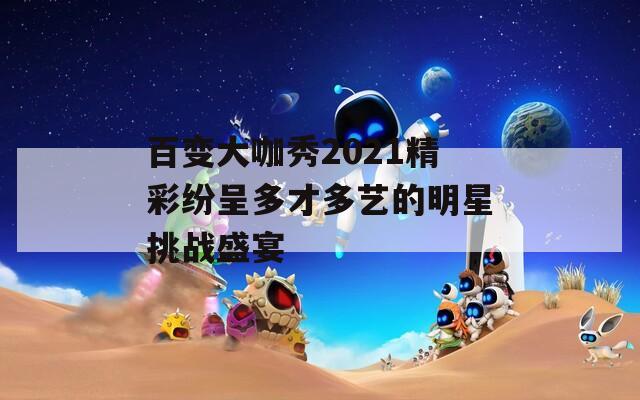 百变大咖秀2021精彩纷呈多才多艺的明星挑战盛宴