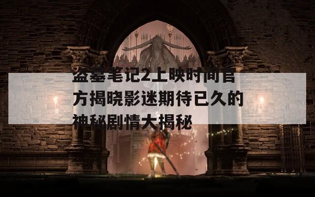 盗墓笔记2上映时间官方揭晓影迷期待已久的神秘剧情大揭秘
