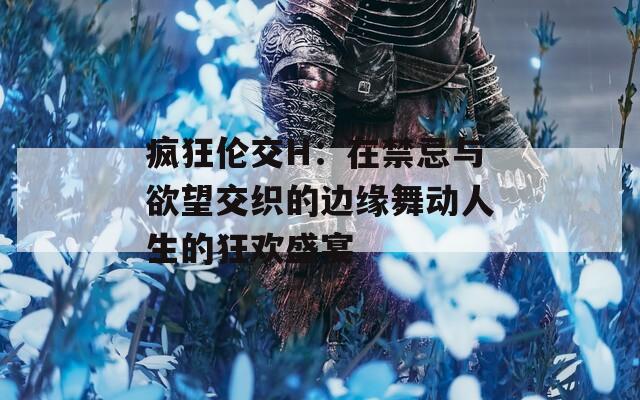 疯狂伦交H：在禁忌与欲望交织的边缘舞动人生的狂欢盛宴