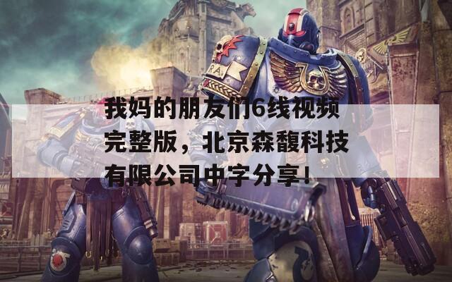 我妈的朋友们6线视频完整版，北京森馥科技有限公司中字分享！