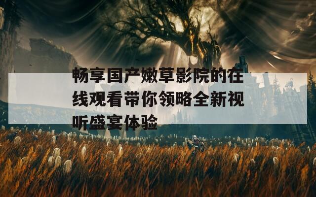畅享国产嫩草影院的在线观看带你领略全新视听盛宴体验