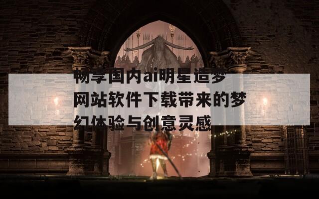 畅享国内ai明星造梦网站软件下载带来的梦幻体验与创意灵感