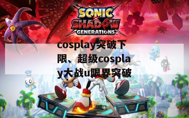 cosplay突破下限、超级cosplay大战u限界突破