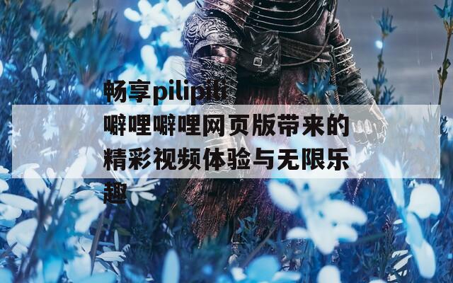 畅享pilipili噼哩噼哩网页版带来的精彩视频体验与无限乐趣