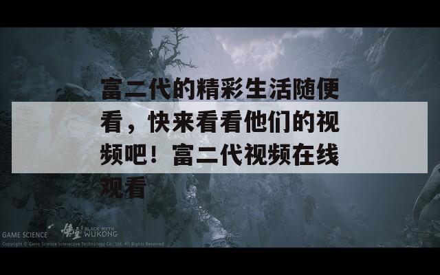 富二代的精彩生活随便看，快来看看他们的视频吧！富二代视频在线观看