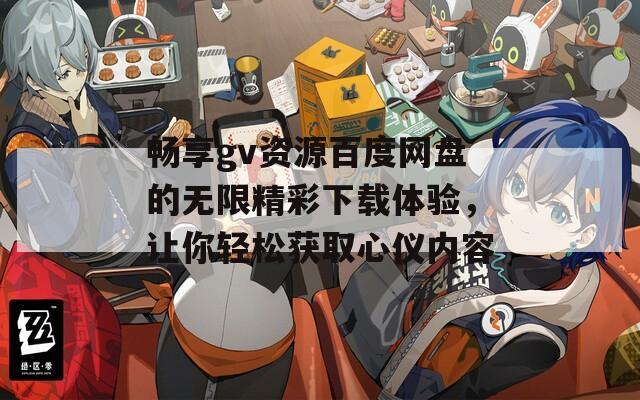 畅享gv资源百度网盘的无限精彩下载体验，让你轻松获取心仪内容
