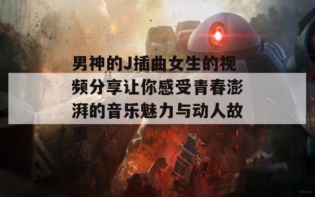 男神的J插曲女生的视频分享让你感受青春澎湃的音乐魅力与动人故事