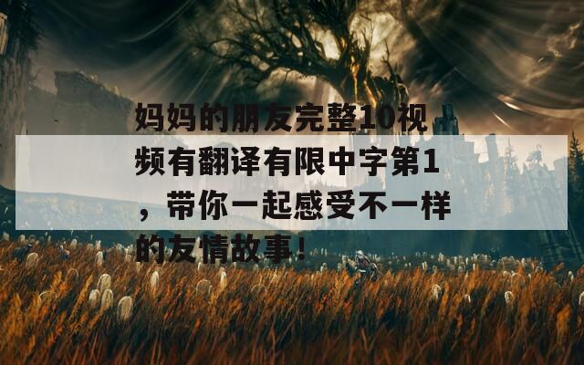 妈妈的朋友完整10视频有翻译有限中字第1，带你一起感受不一样的友情故事！