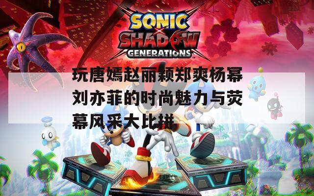 玩唐嫣赵丽颖郑爽杨幂刘亦菲的时尚魅力与荧幕风采大比拼