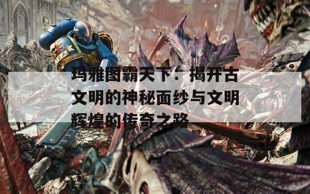 玛雅图霸天下：揭开古文明的神秘面纱与文明辉煌的传奇之路