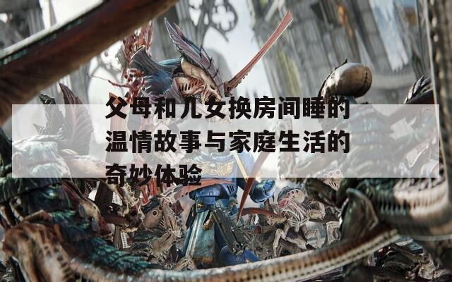 父母和儿女换房间睡的温情故事与家庭生活的奇妙体验