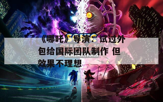 《哪吒》导演：试过外包给国际团队制作 但效果不理想