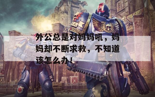 外公总是对妈妈吼，妈妈却不断求救，不知道该怎么办！