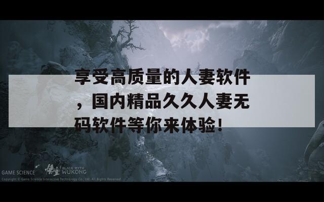 享受高质量的人妻软件，国内精品久久人妻无码软件等你来体验！