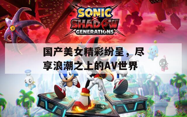 国产美女精彩纷呈，尽享浪潮之上的AV世界