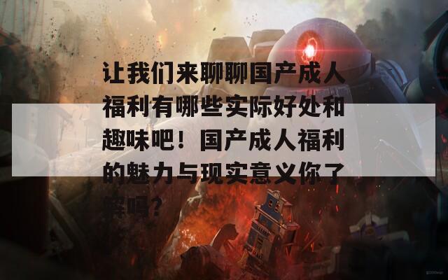 让我们来聊聊国产成人福利有哪些实际好处和趣味吧！国产成人福利的魅力与现实意义你了解吗？