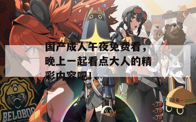 国产成人午夜免费看，晚上一起看点大人的精彩内容吧！