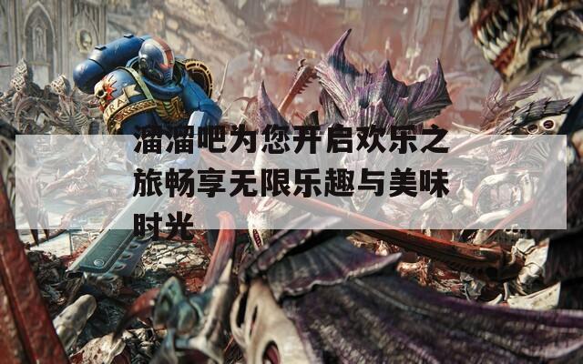 溜溜吧为您开启欢乐之旅畅享无限乐趣与美味时光