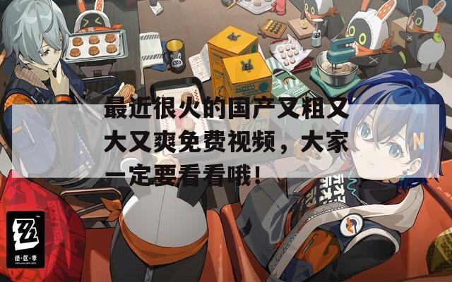 最近很火的国产又粗又大又爽免费视频，大家一定要看看哦！