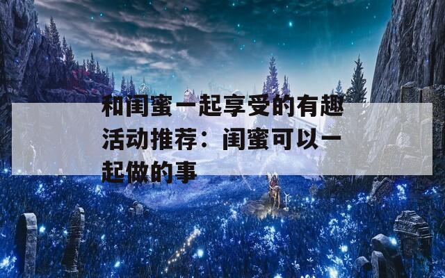 和闺蜜一起享受的有趣活动推荐：闺蜜可以一起做的事