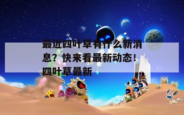 最近四叶草有什么新消息？快来看最新动态！四叶草最新