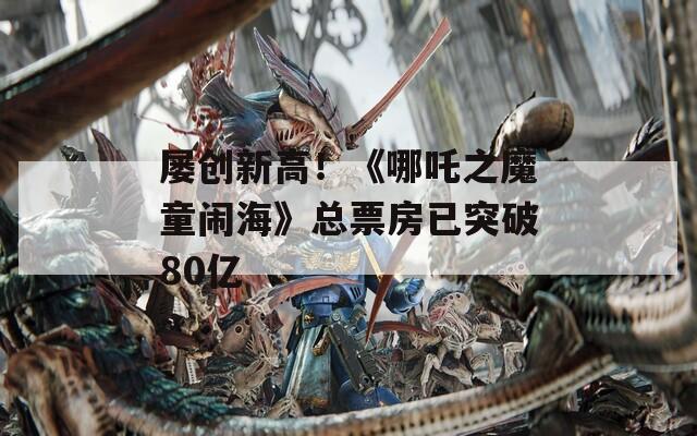 屡创新高！《哪吒之魔童闹海》总票房已突破80亿