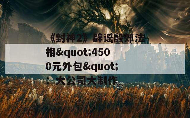 《封神2》辟谣殷郊法相"4500元外包"：大公司大制作