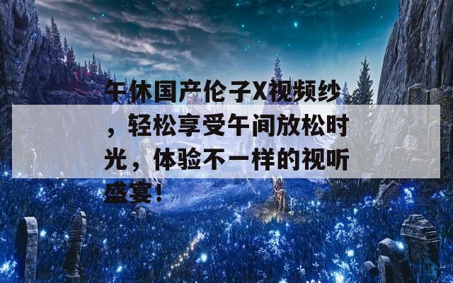 午休国产伦子X视频纱，轻松享受午间放松时光，体验不一样的视听盛宴！