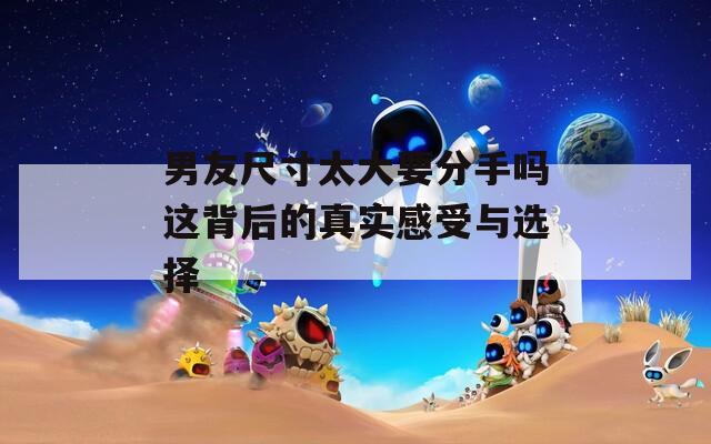 男友尺寸太大要分手吗这背后的真实感受与选择