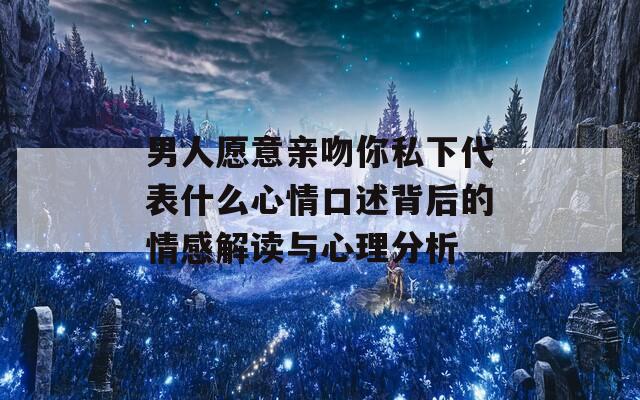 男人愿意亲吻你私下代表什么心情口述背后的情感解读与心理分析