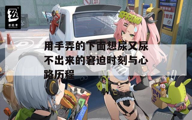 用手弄的下面想尿又尿不出来的窘迫时刻与心路历程
