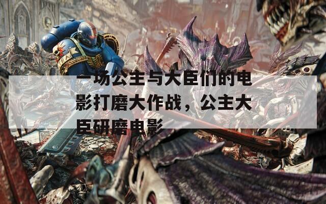 一场公主与大臣们的电影打磨大作战，公主大臣研磨电影